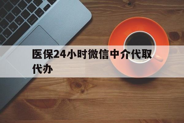 贺州医保24小时微信中介代取代办(医保24小时微信中介代取代办可靠吗)