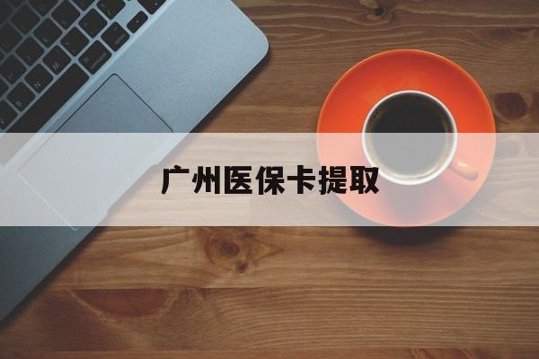 贺州广州医保卡提取(广州医保卡提取流程)