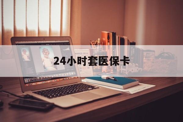 贺州24小时套医保卡(24小时套医保卡微信的优势)