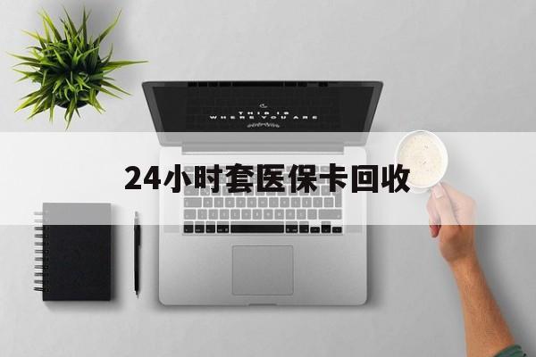 贺州24小时套医保卡回收(医保卡回收比例是多少)
